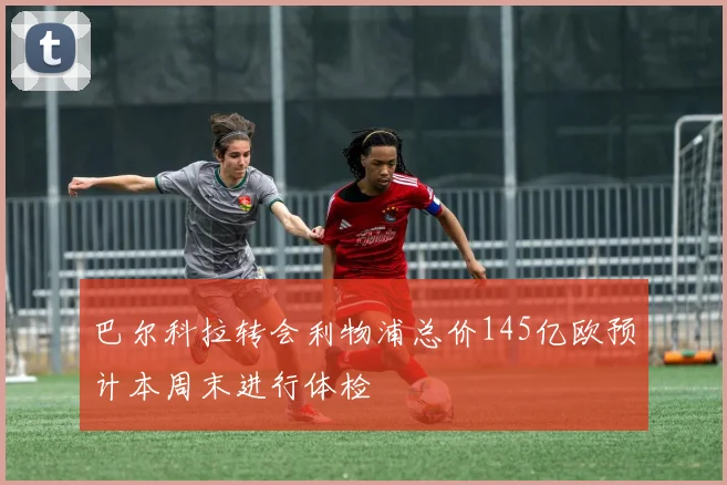 巴尔科拉转会利物浦总价145亿欧预计本周末进行体检