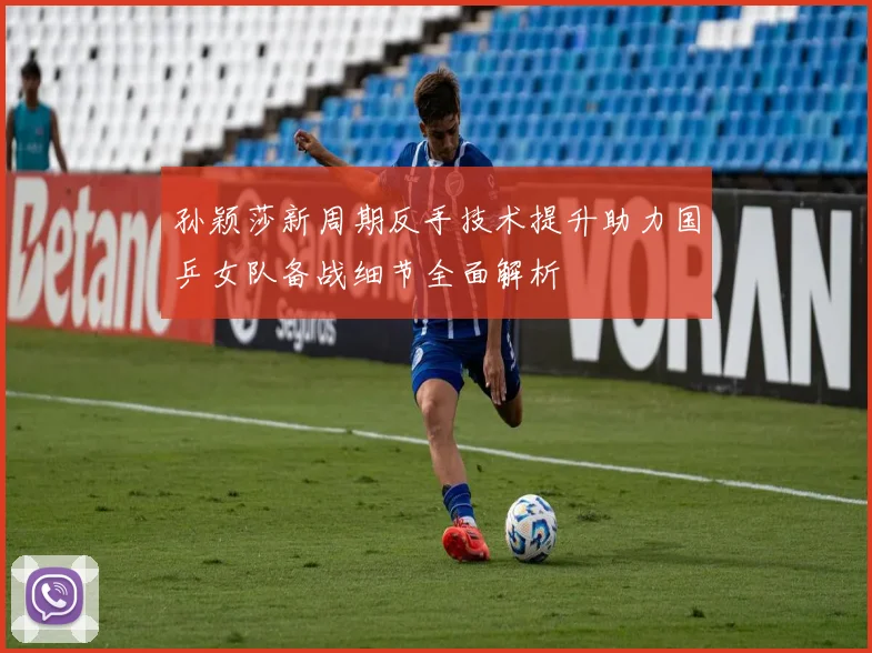 孙颖莎新周期反手技术提升助力国乒女队备战细节全面解析