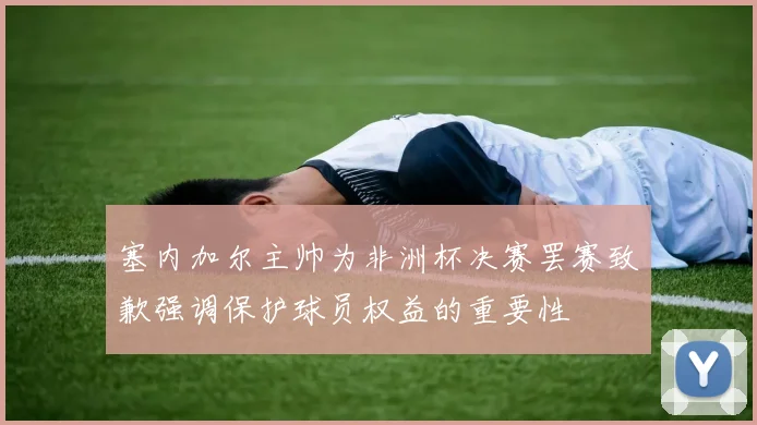 塞内加尔主帅为非洲杯决赛罢赛致歉强调保护球员权益的重要性