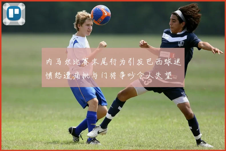 内马尔比赛末尾行为引发巴西球迷愤怒遭痛批与门将争吵令人失望
