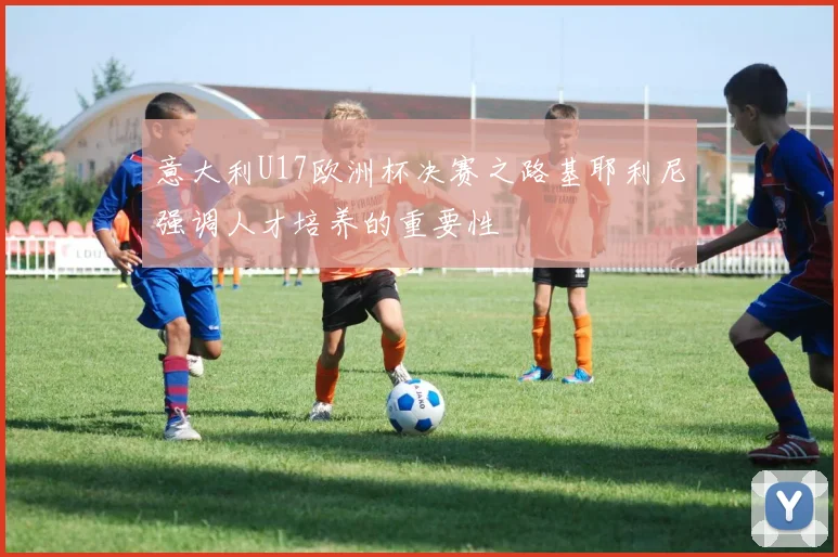 意大利U17欧洲杯决赛之路基耶利尼强调人才培养的重要性