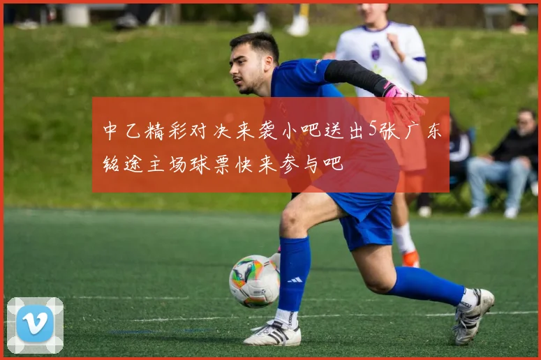 中乙精彩对决来袭小吧送出5张广东铭途主场球票快来参与吧