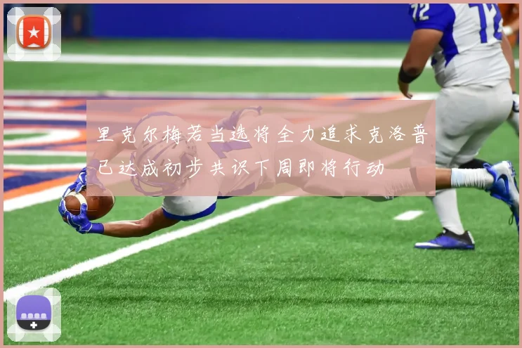 里克尔梅若当选将全力追求克洛普已达成初步共识下周即将行动