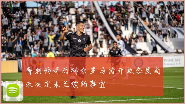 普利西奇对转会罗马持开放态度尚未决定米兰续约事宜