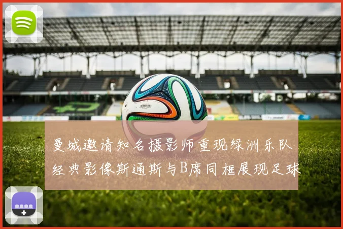 曼城邀请知名摄影师重现绿洲乐队经典影像斯通斯与B席同框展现足球魅力