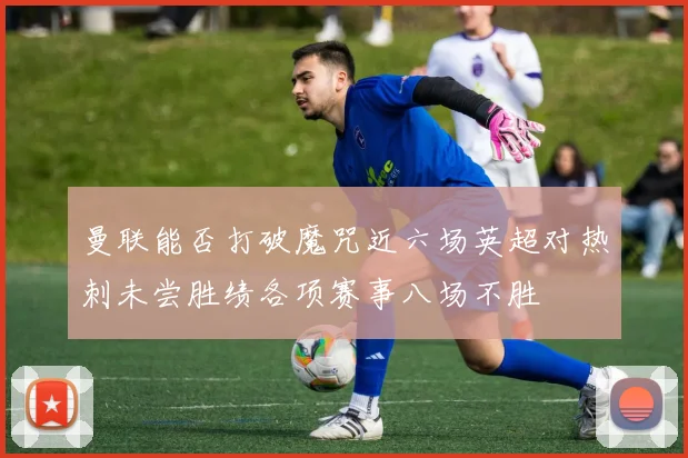 曼联能否打破魔咒近六场英超对热刺未尝胜绩各项赛事八场不胜