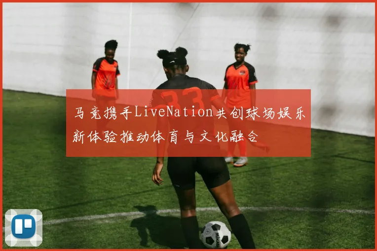 马竞携手LiveNation共创球场娱乐新体验推动体育与文化融合