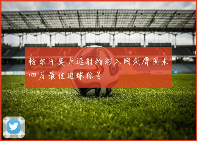 恰尔汗奥卢远射精彩入网荣膺国米四月最佳进球称号
