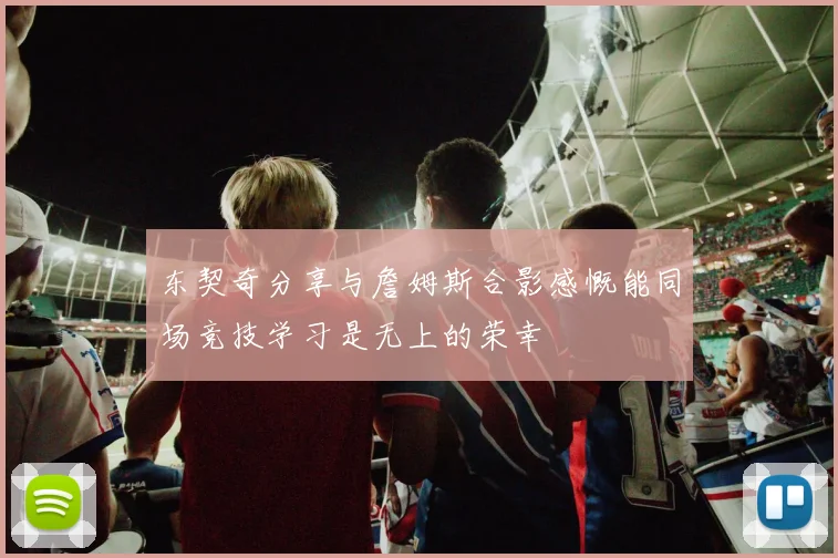 东契奇分享与詹姆斯合影感慨能同场竞技学习是无上的荣幸