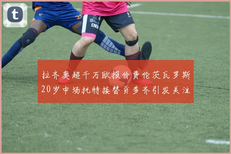 拉齐奥超千万欧报价费伦茨瓦罗斯20岁中场托特接替贡多齐引发关注