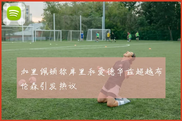 加里佩顿称库里和爱德华兹超越布伦森引发热议