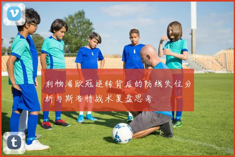 利物浦欧冠逆转背后的防线失位分析与斯洛特战术复盘思考