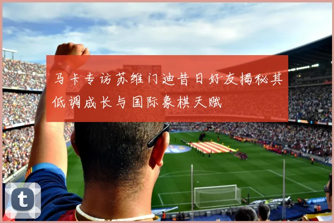 马卡专访苏维门迪昔日好友揭秘其低调成长与国际象棋天赋