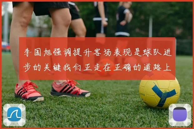 李国旭强调提升客场表现是球队进步的关键我们正走在正确的道路上
