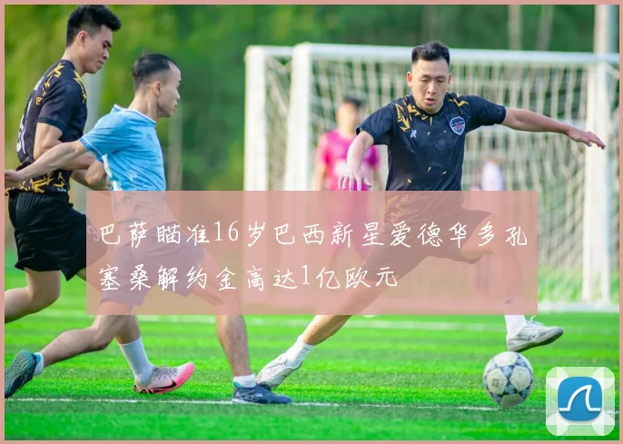 巴萨瞄准16岁巴西新星爱德华多孔塞桑解约金高达1亿欧元