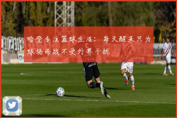 哈登专注篮球生活：每天醒来只为球场而战不受外界干扰