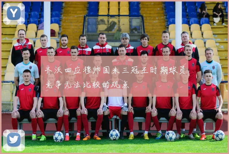 齐沃回应穆帅国米三冠王时期球员竞争无法比较的观点