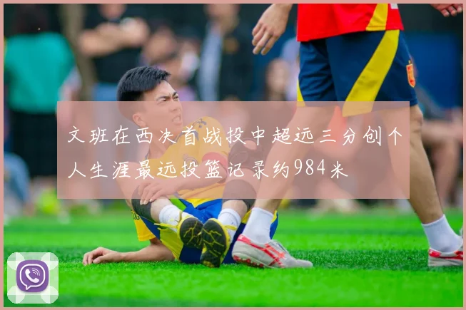 文班在西决首战投中超远三分创个人生涯最远投篮记录约984米