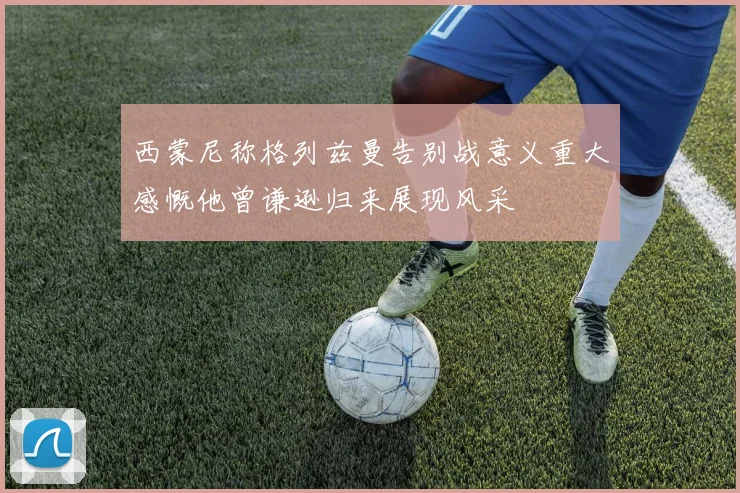 西蒙尼称格列兹曼告别战意义重大感慨他曾谦逊归来展现风采