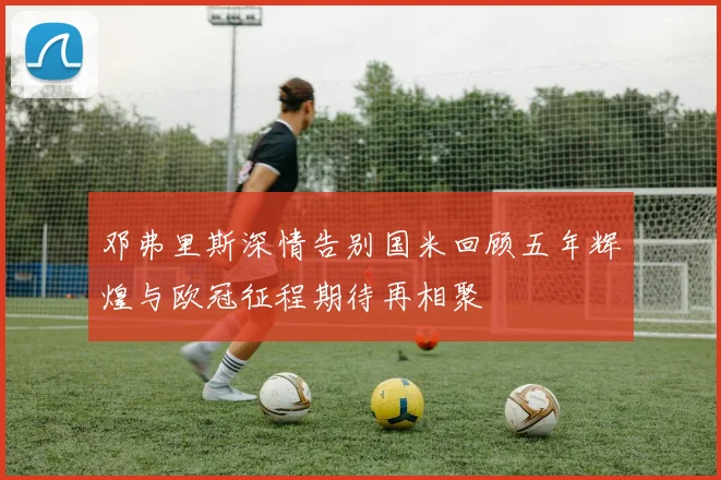 邓弗里斯深情告别国米回顾五年辉煌与欧冠征程期待再相聚