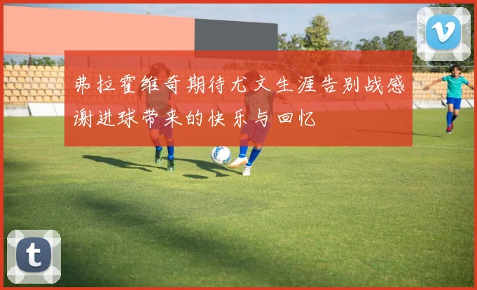 弗拉霍维奇期待尤文生涯告别战感谢进球带来的快乐与回忆