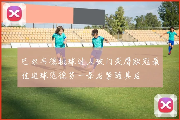 巴尔韦德挑球过人破门荣膺欧冠最佳进球范德芬一条龙紧随其后