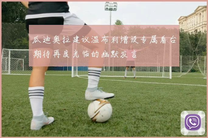 瓜迪奥拉建议温布利增设专属看台期待再度光临的幽默发言