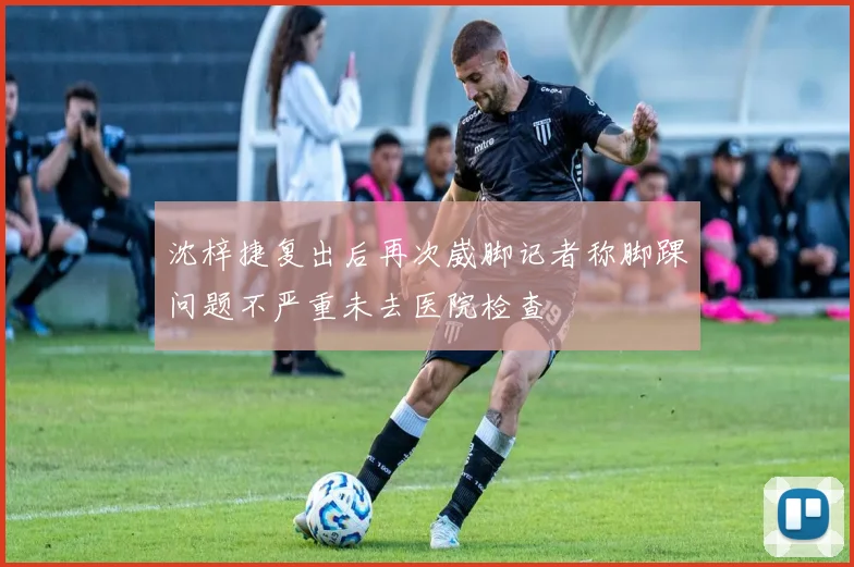 沈梓捷复出后再次崴脚记者称脚踝问题不严重未去医院检查