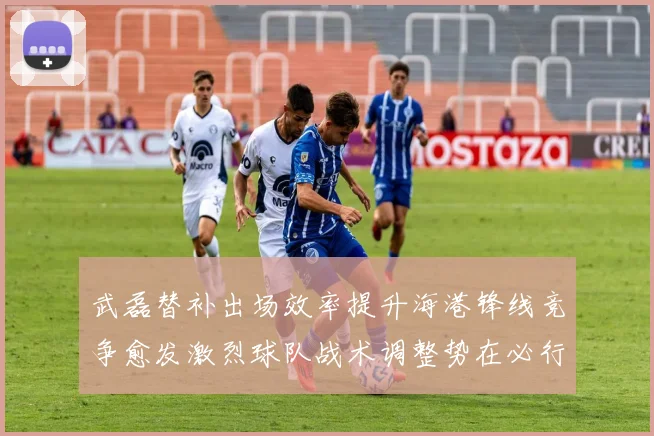 武磊替补出场效率提升海港锋线竞争愈发激烈球队战术调整势在必行